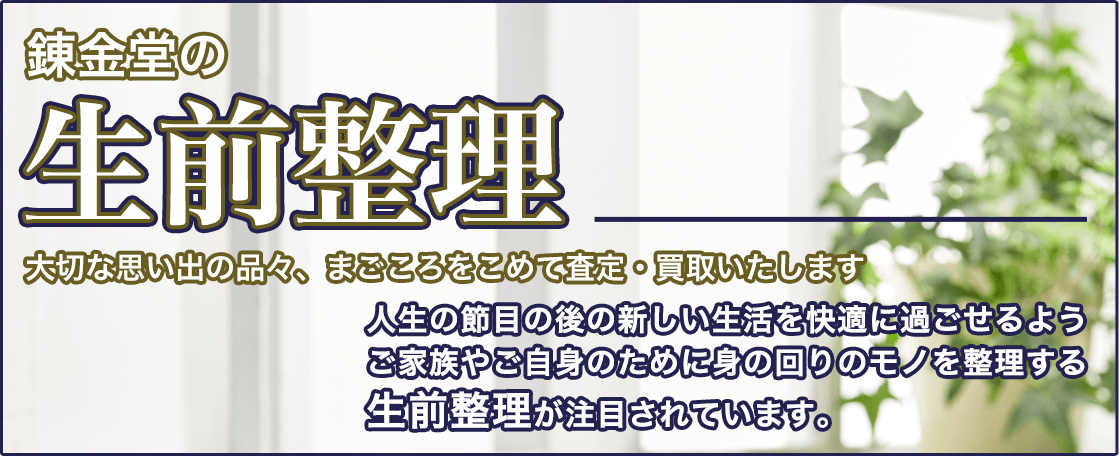 錬金堂の生前整理 大切な思い出の品々、まごころをこめて査定・買取いたします。人生の節目の後の新しい生活を快適に過ごせるよう、ご家族やご自身のために身の回りのモノを整理する生前整理が注目されています。