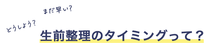 どうしよう？まだ早い？生前整理のタイミングって？