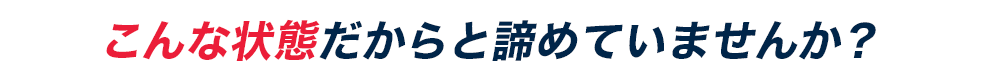 こんな状態だからと諦めていませんか？