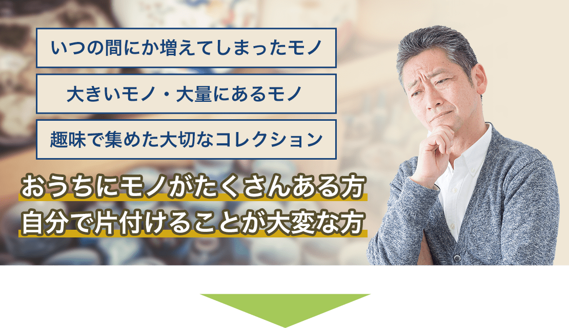 いつの間にか増えてしまたモノ、大きいモノ・大量にあるモノ、趣味で集めた大切なコレクション、おうちにモノがたくさんある方　自分で片付けることが大変な方